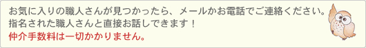 お気に入りの職人さんが見つかったら、メールかお電話でご連絡ください。指名された職人さんから直接ご連絡いたします。仲介手数料は一切かかりません。